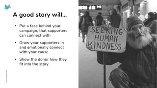 A good story will…
• Put a face behind your
campaign, that supporters
can connect with
• Draw your supporters in
and emotionally connect
with your cause
• Show the donor how they
fit into the story
 