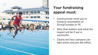 Your fundraising
appeal must:
• Communicate what you’re
trying to accomplish on
GivingTuesday or YE.
• Why that matters and what the
impact will be if we’re
successful.
• Clearly tell how someone can
take action and join the effort.
 