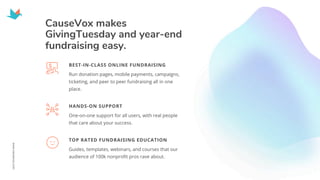 CauseVox makes
GivingTuesday and year-end
fundraising easy.
Run donation pages, mobile payments, campaigns,
ticketing, and peer to peer fundraising all in one
place.
BEST-IN-CLASS ONLINE FUNDRAISING
One-on-one support for all users, with real people
that care about your success.
HANDS-ON SUPPORT
Guides, templates, webinars, and courses that our
audience of 100k nonprofit pros rave about.
TOP RATED FUNDRAISING EDUCATION
 