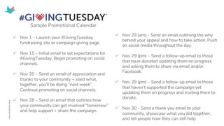 ü Nov 1 – Launch your #GivingTuesday
fundraising site or campaign giving page.
ü Nov 15 – Initial email to set expectations for
#GivingTuesday. Begin promoting on social
channels.
ü Nov 20 – Send an email of appreciation and
thanks to your community + seed what,
together, you’ll be doing ”next week”.
Continue promoting on social channels.
ü Nov 28 – Send an email that outlines how
your community can get involved “tomorrow”
and help support + share the campaign.
ü Nov 29 (am) - Send an email outlining the why
behind your appeal and how to take action. Push
on social media throughout the day.
ü Nov 29 (pm) – Send a follow-up email to those
that have donated updating them on progress
and asking them to share via email and/or
Facebook.
ü Nov 29 (pm) – Send a follow-up email to those
that haven’t supported the campaign yet
updating them on progress and inviting them to
donate.
ü Nov 30 - Send a thank you email to your
community, showcase what you did together,
and tell people how they can still help.
Sample Promotional Calendar
 