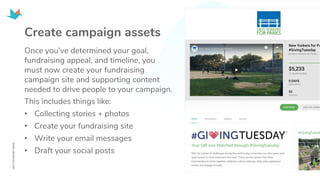 Create campaign assets
Once you’ve determined your goal,
fundraising appeal, and timeline, you
must now create your fundraising
campaign site and supporting content
needed to drive people to your campaign.
This includes things like:
• Collecting stories + photos
• Create your fundraising site
• Write your email messages
• Draft your social posts
 