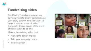 Fundraising video
On #GivingTuesday or any giving
day you want to clearly communicate
your story quickly. You also want to
make it easy to share. A video
(especially today) is one of the most
effective ways to do this.
Make a fundraising video that:
• Highlights donor-impact
• Tells your campaign story
• Inspires action
 