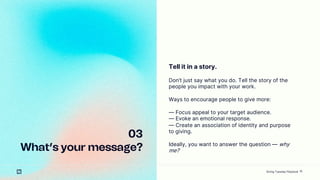 10
03
Whats your message?
Tell it in a story.
Dont just say what you do. Tell the story of the
people you impact with your work.
Ways to encourage people to give more:
 Focus appeal to your target audience.
 Evoke an emotional response.
 Create an association of identity and purpose
to giving.
Ideally, you want to answer the question  why
me?
Giving Tuesday Playbook
 