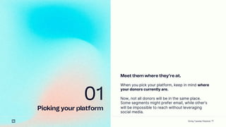 13
01
Picking your platform
Meet them where theyre at.
When you pick your platform, keep in mind where
your donors currently are.
Now, not all donors will be in the same place.
Some segments might prefer email, while others
will be impossible to reach without leveraging
social media.
Giving Tuesday Playbook
 