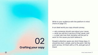 14
02
Crafting your copy
Write to your audience with the platform in mind
(more on page 21).
In an ideal world you copy should convey:
 why someone should care about your cause,
 what you will do in service of that cause, and
 a clear ask how their donation will be put to
work for the cause you both believe in.
Peoples attention spans are short these days. It
should be short, simple, and to the point. Get the
point across, hit them with a CTA, and get out of
there!
Giving Tuesday Playbook
 