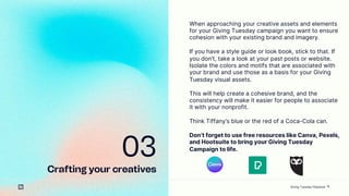 15
03
Crafting your creatives
When approaching your creative assets and elements
for your Giving Tuesday campaign you want to ensure
cohesion with your existing brand and imagery.
If you have a style guide or look book, stick to that. If
you dont, take a look at your past posts or website.
Isolate the colors and motifs that are associated with
your brand and use those as a basis for your Giving
Tuesday visual assets.
This will help create a cohesive brand, and the
consistency will make it easier for people to associate
it with your nonprofit.
Think Tiffanys blue or the red of a Coca-Cola can.
Dont forget to use free resources like Canva, Pexels,
and Hootsuite to bring your Giving Tuesday
Campaign to life.
Giving Tuesday Playbook
 