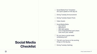 18
Social Media
Checklist
Social Media Post Templates
(for quick update on the day of)
Giving Tuesday Announcement
Giving Tuesday Impact Posts
Video Assets
Social Media Blubs
- Day before
- Morning of
- Mid-day update
- End of day/last/final push (share
how much your raised)
Do you have a social media
scheduling tool?
This lets you focus on the exciting
things on the big day.
Giving Tuesday Hashtag
Giving Tuesday Playbook
 