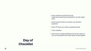 20
Day of
Checklist
Have someone monitoring social
media and answering any questions as they might
arise.
Have someone there to answer any donation
questions
Send off thank you notes as people donate
Track analytics
Have ad-hoc (easily editable posts at the ready so
you can let people know when good things happen
Giving Tuesday Playbook
 