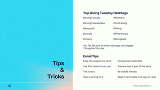 23
Tips
&
Tricks
Top Giving Tuesday Hashtags
#GivingTuesday
#GivingTuesdayNow
#Nonprofit
#Donate
#Charity
#Giveback
#Fundraising
#Giving
#Philanthropy
#Givingback
Pro Tip: Be sure to follow hashtags and engage
Throughout the day.
Email Tips
Keep the subject line short
Use first names if you can
Tell a story
Have a strong CTA
Incorporate multimedia
Preview text is part of the story
Be mobile friendly
Make it skimmable and easy to read
Giving Tuesday Playbook
 