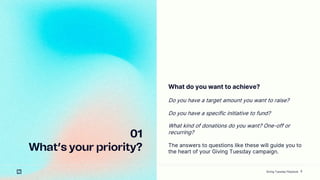 8
01
Whats your priority?
What do you want to achieve?
Do you have a target amount you want to raise?
Do you have a specific initiative to fund?
What kind of donations do you want? One-off or
recurring?
The answers to questions like these will guide you to
the heart of your Giving Tuesday campaign.
Giving Tuesday Playbook
 