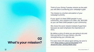 9
02
Whats your mission?
Think of your Giving Tuesday mission as the path
you will take to achieving your campaigns goal.
The mission is a further articulation of your
campaigns priority.
If your goal is to feed 2000 people in your
community, your mission is to raise, say, $20,000
so you can feed 2000 people in your community.
We chose the word mission instead of goal here
because we want emphasis the importance of
story.
By telling a story of what you are going to do and
how you will to it to your donors, you are
strengthening your ultimate ask.
For even more info about goal setting, be sure to
read What makes a goal achieveable? and
Nonprofit Goal Setting Made Easy.
Giving Tuesday Playbook
 