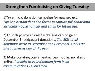 1)Try a micro donation campaign for new project.
Tip: Use custom donation forms to capture full donor data
including mobile number and email for future use.
2) Launch your year-end fundraising campaign on
December 1 to kickstart donations. Tip: 30% of all
donations occur in December and December 31st is the
most generous day of the year.
3) Make donating convenient across mobile, social and
online. Put links to your donation form in all
communications - even email.
Strengthen Fundraising on Giving Tuesday
 