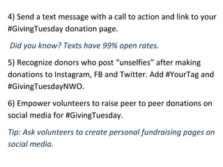 4) Send a text message with a call to action and link to your
#GivingTuesday donation page.
Did you know? Texts have 99% open rates.
5) Recognize donors who post “unselfies” after making
donations to Instagram, FB and Twitter. Add #YourTag and
#GivingTuesdayNWO.
6) Empower volunteers to raise peer to peer donations on
social media for #GivingTuesday.
Tip: Ask volunteers to create personal fundraising pages on
social media.
 
