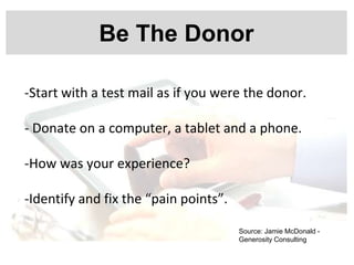 Be The Donor
-Start with a test mail as if you were the donor.
- Donate on a computer, a tablet and a phone.
-How was your experience?
-Identify and fix the “pain points”.
Source: Jamie McDonald -
Generosity Consulting
 