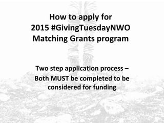 How to apply for
2015 #GivingTuesdayNWO
Matching Grants program
Two step application process –
Both MUST be completed to be
considered for funding
 