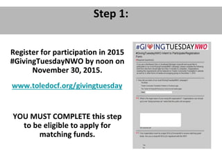 Step 1:
Register for participation in 2015
#GivingTuesdayNWO by noon on
November 30, 2015.
www.toledocf.org/givingtuesday
YOU MUST COMPLETE this step
to be eligible to apply for
matching funds.
 