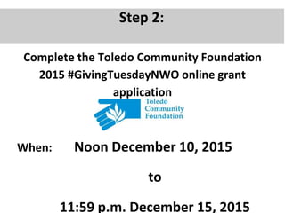Step 2:
Complete the Toledo Community Foundation
2015 #GivingTuesdayNWO online grant
application
When: Noon December 10, 2015
to
11:59 p.m. December 15, 2015
 