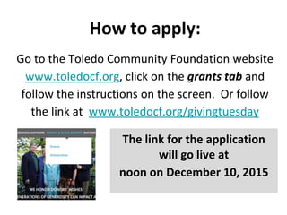 How to apply:
Go to the Toledo Community Foundation website
www.toledocf.org, click on the grants tab and
follow the instructions on the screen. Or follow
the link at www.toledocf.org/givingtuesday
The link for the application
will go live at
noon on December 10, 2015
 
