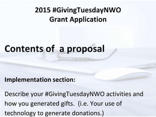 2015 #GivingTuesdayNWO
Grant Application
Contents of a proposal
Implementation section:
Describe your #GivingTuesdayNWO activities and
how you generated gifts. (i.e. Your use of
technology to generate donations.)
 