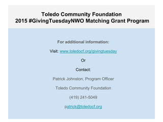 Toledo Community Foundation
2015 #GivingTuesdayNWO Matching Grant Program
For additional information:
Visit: www.toledocf.org/givingtuesday
Or
Contact:
Patrick Johnston, Program Officer
Toledo Community Foundation
(419) 241-5049
patrick@toledocf.org
 
