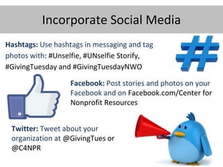 Incorporate Social Media
Hashtags: Use hashtags in messaging and tag
photos with: #Unselfie, #UNselfie Storify,
#GivingTuesday and #GivingTuesdayNWO
Twitter: Tweet about your
organization at @GivingTues or
@C4NPR
Facebook: Post stories and photos on your
Facebook and on Facebook.com/Center for
Nonprofit Resources
 