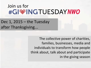 Join us for
The collective power of charities,
families, businesses, media and
individuals to transform how people
think about, talk about and participate
in the giving season
Dec 1, 2015 – the Tuesday
after Thanksgiving...
 