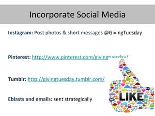 Incorporate Social Media
Instagram: Post photos & short messages @GivingTuesday
Pinterest: http://www.pinterest.com/givingtuesday/
Tumblr: http://givingtuesday.tumblr.com/
Eblasts and emails: sent strategically
 