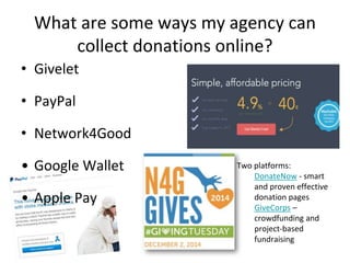 What are some ways my agency can
collect donations online?
• Givelet
• PayPal
• Network4Good
• Google Wallet
• Apple Pay
Two platforms:
DonateNow - smart
and proven effective
donation pages
GiveCorps –
crowdfunding and
project-based
fundraising
 