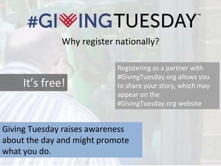 Why register nationally?
Registering as a partner with
#GivingTuesday.org allows you
to share your story, which may
appear on the
#GivingTuesday.org website
Giving Tuesday raises awareness
about the day and might promote
what you do.
It’s free!
 