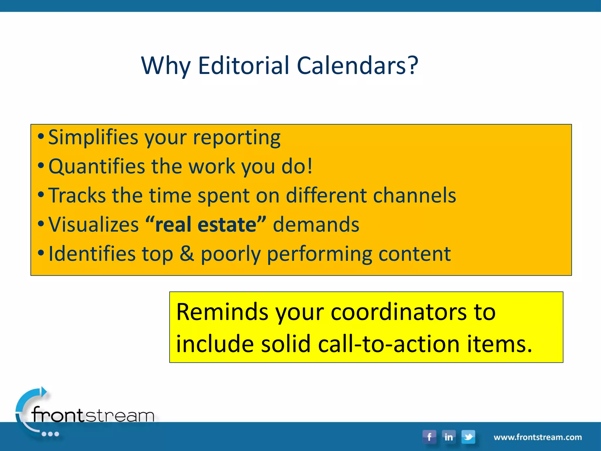 Why Editorial Calendars? 
•Simplifies your reporting 
•Quantifies the work you do! 
•Tracks the time spent on different channels 
•Visualizes “real estate” demands 
•Identifies top & poorly performing content 
Reminds your coordinators to include solid call-to-action items.  