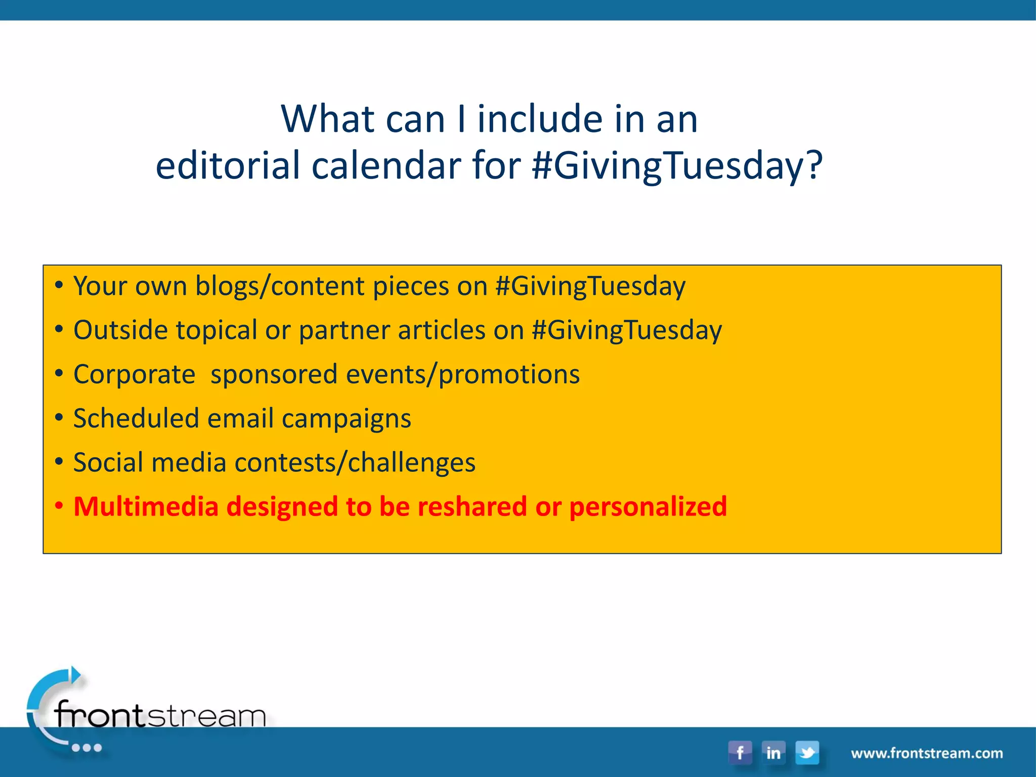 What can I include in an editorial calendar for #GivingTuesday? 
•Your own blogs/content pieces on #GivingTuesday 
•Outside topical or partner articles on #GivingTuesday 
•Corporate sponsored events/promotions 
•Scheduled email campaigns 
•Social media contests/challenges 
•Multimedia designed to be resharedor personalized  