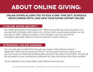 about online giving: 
Online giving allows you to give a one-time gift, schedule reoccurring gifts, and view your giving history online. 
1) Online giving security 
The online giving form is encrypted with 128-bit encryption security. Encryption is a process that scrambles information into a format that unauthorized parties can not decode or utilize. 128-bit encryption is the strongest, most secure form of 
encryption generally utilized in Internet browsers in North America. 
You can also give to Mid-Cities through your banks online bill pay service.* 
Designate “Mid-Cities Community Church” as the payee and your name as the 
account and your bank will automatically send your donation to Mid-Cities. The gift will be recorded on your contribution statement as if you had written the check yourself. 
*Only available if your bank offers online bill payment services 
ONLINEGIVING@MIDCITIES.ORG i 432.563.9444 i 8700 State Highway 191 Midland, texas 79707 
2) personal online banking  