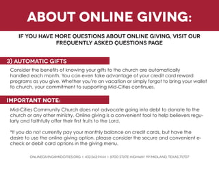 ONLINEGIVING@MIDCITIES.ORG i 432.563.9444 i 8700 State Highway 191 Midland, texas 79707 
Consider the benefits of knowing your gifts to the church are automatically 
handled each month. You can even take advantage of your credit card reward 
programs as you give. Whether you’re on vacation or simply forgot to bring your wallet to church, your commitment to supporting Mid-Cities continues. 
important note: 
Mid-Cities Community Church does not advocate going into debt to donate to the church or any other ministry. Online giving is a convenient tool to help believers regularly and faithfully offer their first fruits to the Lord. 
*If you do not currently pay your monthly balance on credit cards, but have the 
desire to use the online giving option, please consider the secure and convenient e- check or debit card options in the giving menu. 
3) automatic gifts 
if you have more questions about online giving, visit our 
frequently asked questions page 
about online giving:  