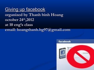 Giving up facebook
organized by Thanh binh Hoang
october 24th,2012
at 10 eng’s class
email: hoangthanh.bg97@gmail.com
 