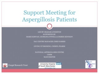 Support Meeting for
              Aspergillosis Patients
                              LED BY GRAHAM ATHERTON
                                    SUPPORTED BY
                   MARIE KIRWAN, GEORGINA POWELL & DEBBIE KENNEDY

                          NAC CENTRE MANAGER CHRIS HARRIS

                          GIVING UP SMOKING, CHERYL PEARSE


                           NATIONAL ASPERGILLOSIS CENTRE
                                       UHSM
                                   MANCHESTER




Fungal Research Trust
 