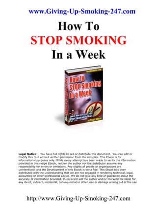 www.Giving-Up-Smoking-247.com

             How To
         STOP SMOKING
            In a Week




Legal Notice:- You have full rights to sell or distribute this document. You can edit or
modify this text without written permission from the compiler. This Ebook is for
informational purposes only. While every attempt has been made to verify the information
provided in this recipe Ebook, neither the author nor the distributor assume any
responsibility for errors or omissions. Any slights of people or organizations are
unintentional and the Development of this Ebook is bona fide. This Ebook has been
distributed with the understanding that we are not engaged in rendering technical, legal,
accounting or other professional advice. We do not give any kind of guarantee about the
accuracy of information provided. In no event will the author and/or marketer be liable for
any direct, indirect, incidental, consequential or other loss or damage arising out of the use




      http://www.Giving-Up-Smoking-247.com
 