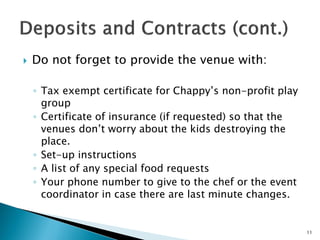  Do not forget to provide the venue with:
◦ Tax exempt certificate for Chappy’s non-profit play
group
◦ Certificate of insurance (if requested) so that the
venues don’t worry about the kids destroying the
place.
◦ Set-up instructions
◦ A list of any special food requests
◦ Your phone number to give to the chef or the event
coordinator in case there are last minute changes.
11
 