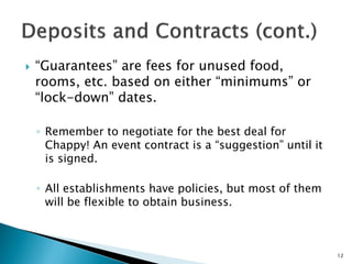  “Guarantees” are fees for unused food,
rooms, etc. based on either “minimums” or
“lock-down” dates.
◦ Remember to negotiate for the best deal for
Chappy! An event contract is a “suggestion” until it
is signed.
◦ All establishments have policies, but most of them
will be flexible to obtain business.
12
 