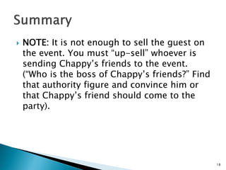  NOTE: It is not enough to sell the guest on
the event. You must “up-sell” whoever is
sending Chappy’s friends to the event.
(“Who is the boss of Chappy’s friends?” Find
that authority figure and convince him or
that Chappy’s friend should come to the
party).
18
 