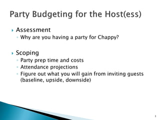  Assessment
◦ Why are you having a party for Chappy?
 Scoping
◦ Party prep time and costs
◦ Attendance projections
◦ Figure out what you will gain from inviting guests
(baseline, upside, downside)
3
 