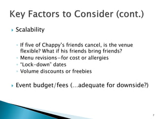  Scalability
◦ If five of Chappy’s friends cancel, is the venue
flexible? What if his friends bring friends?
◦ Menu revisions−for cost or allergies
◦ “Lock-down” dates
◦ Volume discounts or freebies
 Event budget/fees (…adequate for downside?)
7
 