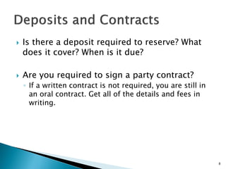  Is there a deposit required to reserve? What
does it cover? When is it due?
 Are you required to sign a party contract?
◦ If a written contract is not required, you are still in
an oral contract. Get all of the details and fees in
writing.
8
 