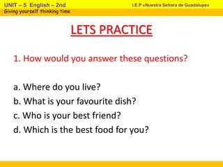 LETS PRACTICE
1. How would you answer these questions?
a. Where do you live?
b. What is your favourite dish?
c. Who is your best friend?
d. Which is the best food for you?
I.E.P «Nuestra Señora de Guadalupe»UNIT – 5 English – 2nd
Giving yourself thinking time
 
