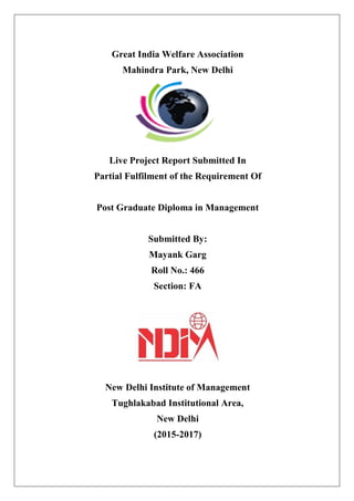 `
Great India Welfare Association
Mahindra Park, New Delhi
Live Project Report Submitted In
Partial Fulfilment of the Requirement Of
Post Graduate Diploma in Management
Submitted By:
Mayank Garg
Roll No.: 466
Section: FA
New Delhi Institute of Management
Tughlakabad Institutional Area,
New Delhi
(2015-2017)
 
