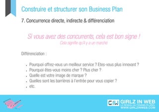 Construire et structurer son Business Plan
7. Concurrence directe, indirecte & différenciation


    Si vous avez des concurrents, cela est bon signe !
                          Cela signifie qu’il y a un marché

Différenciation :

   •	   Pourquoi offrez-vous un meilleur service ? Etes-vous plus innovant ?
   •	   Pourquoi êtes-vous moins cher ? Plus cher ?
   •	   Quelle est votre image de marque ?
   •	   Quelles sont les barrières à l’entrée pour vous copier ?
   •	   etc.
 