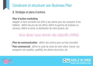 Construire et structurer son Business Plan
8. Stratégie et plans d’actions

Plan d’action marketing
Adapter et faire connaître son offre à ses clients pour les conquérir et les
fidéliser : définir les prix de vos offres, définir la gamme de produits ou
services, définir la vente, la distribution de votre produit, etc.

      Vous devez vous donner des objectifs chiffrés.
Plan de communication : définir des actions pour se faire connaitre
Plan commercial : définir le cycle de vente de votre client, trouver vos
prospects non-qualifés, qualifiés, les clients récurrents, etc.
 