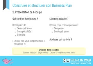 Construire et structurer son Business Plan
2. Présentation de l’équipe

Qui sont les fondateurs ?                    L’équipe actuelle ?

Description de :                             Décrire pour chaque personne :
  •	 Son expérience                            •	 Son poste

  •	 Ses spécialités                           •	 Son expérience

  •	 Son rôle



( En quoi êtes-vous complémentaire ?
                                             Advisors qui sont-ils ?
  vos valeurs ? )

                               Création de la société :
           Date de création - Siège sociale - Capital € - Répartition des parts
 