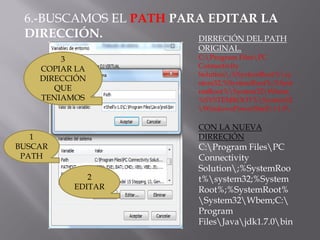 6.-BUSCAMOS EL PATH PARA EDITAR LA
DIRECCIÓN.
1
BUSCAR
PATH
2
EDITAR
3
COPIAR LA
DIRECCIÓN
QUE
TENIAMOS
DIRRECIÓN DEL PATH
ORIGINAL.
C:Program FilesPC
Connectivity
Solution;%SystemRoot%sy
stem32;%SystemRoot%;%Syst
emRoot%System32Wbem;
%SYSTEMROOT%System32
WindowsPowerShellv1.0
CON LA NUEVA
DIRRECIÓN
C:Program FilesPC
Connectivity
Solution;%SystemRoo
t%system32;%System
Root%;%SystemRoot%
System32Wbem;C:
Program
FilesJavajdk1.7.0bin
 