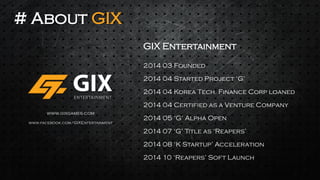 # About GIX 
GIX Entertainment 
2014 03 Founded 
2014 04 Korea Tech. Finance Corp loaned 
2014 04 Certified as a Venture Company 
2014 05 ‘G’ Alpha Open 
2014 04 Started Project ‘G’ 
2014 07 ‘G’ Title as ‘Reapers’ 
2014 08 ‘K Startup’ Acceleration 
www.gixgames.com 
www.facebook.com/GIXEntertainment 
2014 10 ‘Reapers’ Soft Launch  