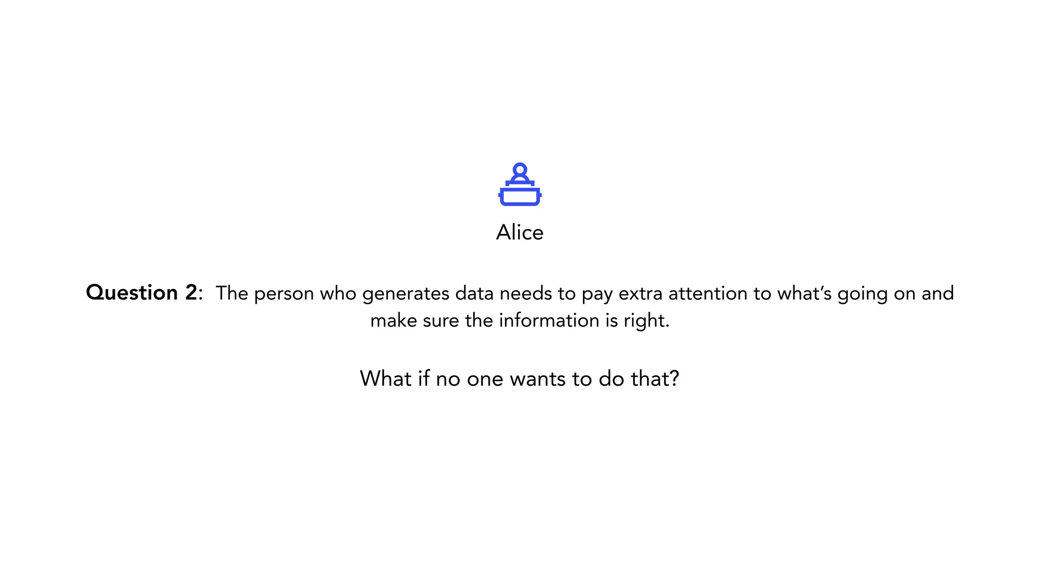 Question 2: The person who generates data needs to pay extra attention to what’s going on and make sure the information is right. What if no one wants to do that? Alice 